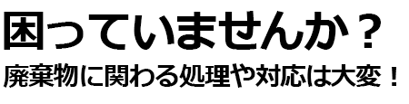 困っていませんか？廃棄物に関わる処理や対応は大変！